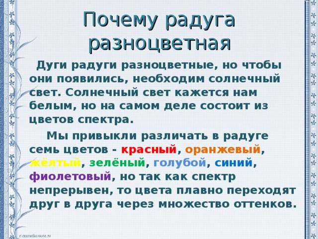 Почему радуга разноцветная  Дуги радуги разноцветные, но чтобы они появились, необходим солнечный свет. Солнечный свет кажется нам белым, но на самом деле состоит из цветов спектра.  Мы привыкли различать в радуге семь цветов - красный , оранжевый , жёлтый , зелёный , голубой , синий , фиолетовый , но так как спектр непрерывен, то цвета плавно переходят друг в друга через множество оттенков.