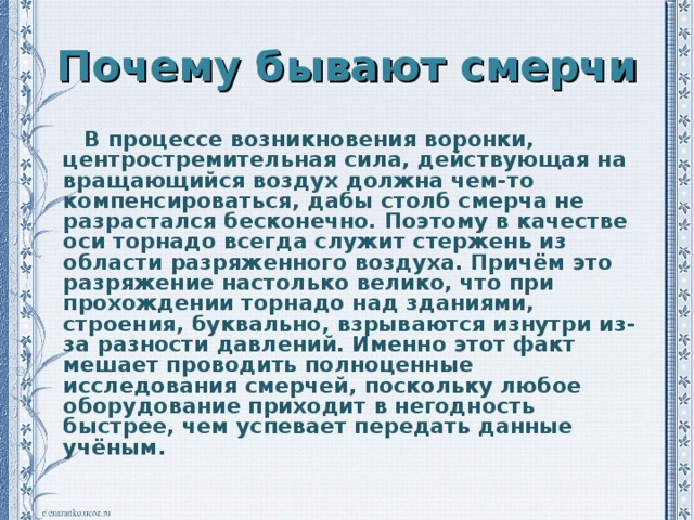 Почему бывают смерчи  В процессе возникновения воронки, центростремительная сила, действующая на вращающийся воздух должна чем-то компенсироваться, дабы столб смерча не разрастался бесконечно. Поэтому в качестве оси торнадо всегда служит стержень из области разряженного воздуха. Причём это разряжение настолько велико, что при прохождении торнадо над зданиями, строения, буквально, взрываются изнутри из-за разности давлений. Именно этот факт мешает проводить полноценные исследования смерчей, поскольку любое оборудование приходит в негодность быстрее, чем успевает передать данные учёным.