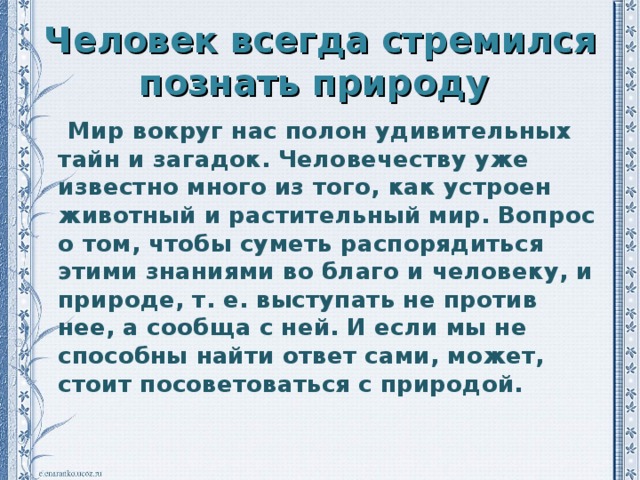 Человек всегда стремился познать природу  Мир вокруг нас полон удивительных тайн и загадок. Человечеству уже известно много из того, как устроен животный и растительный мир. Вопрос о том, чтобы суметь распорядиться этими знаниями во благо и человеку, и природе, т. е. выступать не против нее, а сообща с ней. И если мы не способны найти ответ сами, может, стоит посоветоваться с природой.