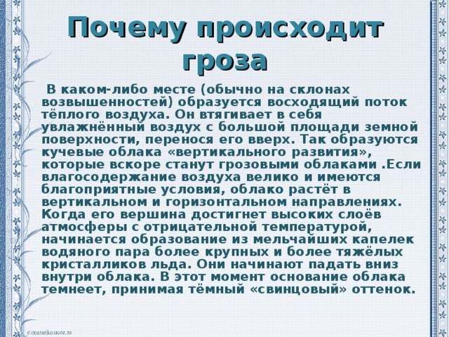 Почему происходит гроза  В каком-либо месте (обычно на склонах возвышенностей) образуется восходящий поток тёплого воздуха. Он втягивает в себя увлажнённый воздух с большой площади земной поверхности, перенося его вверх. Так образуются кучевые облака «вертикального развития», которые вскоре станут грозовыми облаками .Если влагосодержание воздуха велико и имеются благоприятные условия, облако растёт в вертикальном и горизонтальном направлениях. Когда его вершина достигнет высоких слоёв атмосферы с отрицательной температурой, начинается образование из мельчайших капелек водяного пара более крупных и более тяжёлых кристалликов льда. Они начинают падать вниз внутри облака. В этот момент основание облака темнеет, принимая тёмный «свинцовый» оттенок.