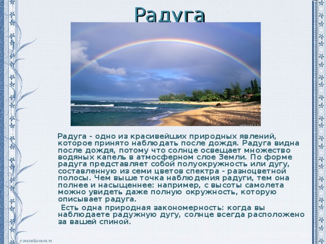 Радуга  Радуга - одно из красивейших природных явлений, которое принято наблюдать после дождя. Радуга видна после дождя, потому что солнце освещает множество водяных капель в атмосферном слое Земли. По форме радуга представляет собой полуокружность или дугу, составленную из семи цветов спектра - разноцветной полосы. Чем выше точка наблюдения радуги, тем она полнее и насыщеннее: например, с высоты самолета можно увидеть даже полную окружность, которую описывает радуга.  Есть одна природная закономерность: когда вы наблюдаете радужную дугу, солнце всегда расположено за вашей спиной. 