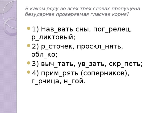 В каком ряду во всех трех словах пропущена безударная проверяемая гласная корня? 1) Нав_вать сны, пог_релец, р_ликтовый; 2) р_сточек, проскл_нять, обл_ко; 3) выч_тать, ув_зать, скр_петь; 4) прим_рять (соперников), г_рчица, н_гой.