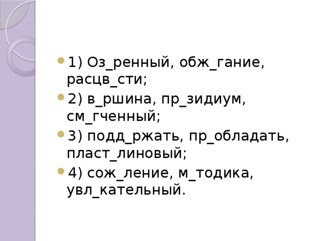 1) Оз_ренный, обж_гание, расцв_сти; 2) в_ршина, пр_зидиум, см_гченный; 3) подд_ржать, пр_обладать, пласт_линовый; 4) сож_ление, м_тодика, увл_кательный. 