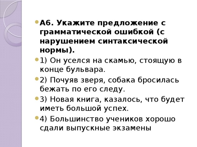 А6. Укажите предложение с грамматической ошибкой (с нарушением синтаксической нормы). 1) Он уселся на скамью, стоящую в конце бульвара. 2) Почуяв зверя, собака бросилась бежать по его следу. 3) Новая книга, казалось, что будет иметь большой успех. 4) Большинство учеников хорошо сдали выпускные экзамены