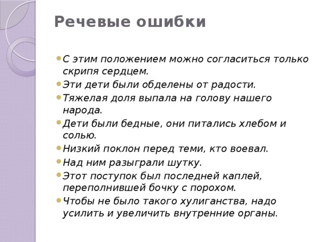 Речевые ошибки   С этим положением можно согласиться только скрипя сердцем. Эти дети были обделены от радости. Тяжелая доля выпала на голову нашего народа. Дети были бедные, они питались хлебом и солью. Низкий поклон перед теми, кто воевал. Над ним разыграли шутку. Этот поступок был последней каплей, переполнившей бочку с порохом. Чтобы не было такого хулиганства, надо усилить и увеличить внутренние органы. 