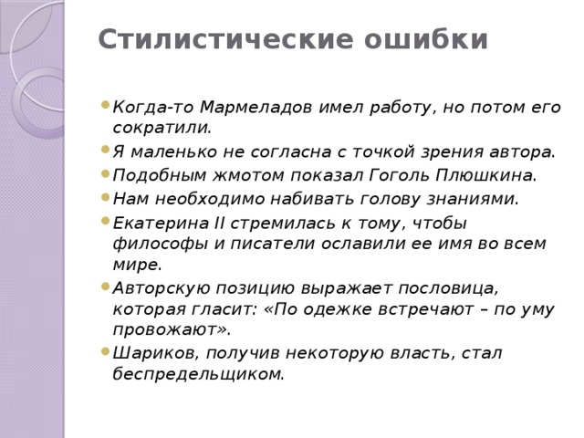 Стилистические ошибки   Когда-то Мармеладов имел работу, но потом его сократили. Я маленько не согласна с точкой зрения автора. Подобным жмотом показал Гоголь Плюшкина. Нам необходимо набивать голову знаниями. Екатерина II стремилась к тому, чтобы философы и писатели ославили ее имя во всем мире. Авторскую позицию выражает пословица, которая гласит: «По одежке встречают – по уму провожают». Шариков, получив некоторую власть, стал беспредельщиком. 