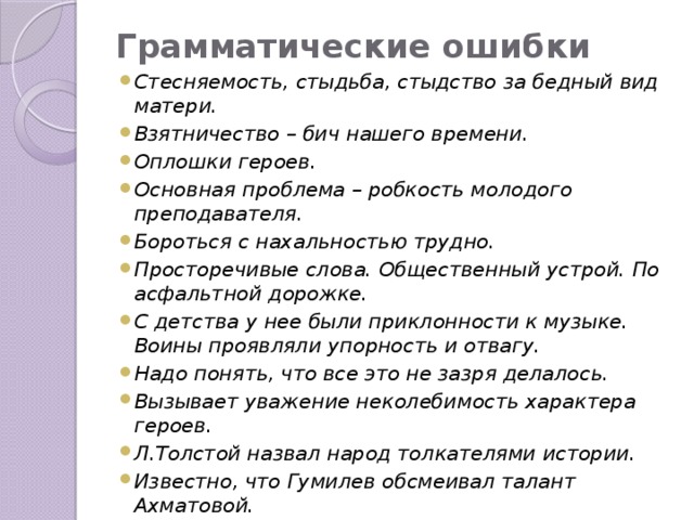 Грамматические ошибки Стесняемость, стыдьба, стыдство за бедный вид матери. Взятничество – бич нашего времени. Оплошки героев. Основная проблема – робкость молодого преподавателя. Бороться с нахальностью трудно. Просторечивые слова. Общественный устрой. По асфальтной дорожке. С детства у нее были приклонности к музыке. Воины проявляли упорность и отвагу. Надо понять, что все это не зазря делалось. Вызывает уважение неколебимость характера героев. Л.Толстой назвал народ толкателями истории. Известно, что Гумилев обсмеивал талант Ахматовой.