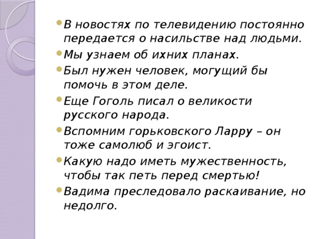 В новостях по телевидению постоянно передается о насильстве над людьми. Мы узнаем об ихних планах. Был нужен человек, могущий бы помочь в этом деле. Еще Гоголь писал о великости русского народа. Вспомним горьковского Ларру – он тоже самолюб и эгоист. Какую надо иметь мужественность, чтобы так петь перед смертью! Вадима преследовало раскаивание, но недолго. 