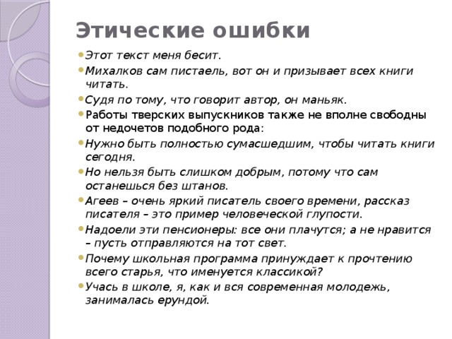 Этические ошибки   Этот текст меня бесит. Михалков сам пистаель, вот он и призывает всех книги читать. Судя по тому, что говорит автор, он маньяк. Работы тверских выпускников также не вполне свободны от недочетов подобного рода: Нужно быть полностью сумасшедшим, чтобы читать книги сегодня. Но нельзя быть слишком добрым, потому что сам останешься без штанов. Агеев – очень яркий писатель своего времени, рассказ писателя – это пример человеческой глупости. Надоели эти пенсионеры: все они плачутся; а не нравится – пусть отправляются на тот свет. Почему школьная программа принуждает к прочтению всего старья, что именуется классикой? Учась в школе, я, как и вся современная молодежь, занималась ерундой. 