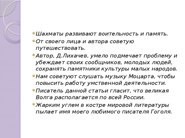 Шахматы развивают воительность и память. От своего лица и автора советую путешествовать. Автор, Д.Лихачев, умело подмечает проблему и убеждает своих сообщников, молодых людей, сохранять памятники культуры малых народов. Нам советуют слушать музыку Моцарта, чтобы повысить работу умственной деятельности. Писатель данной статьи гласит, что великая Волга располагается по всей России. Жарким углем в костре мировой литературы пылает имя моего любимого писателя Гоголя. 