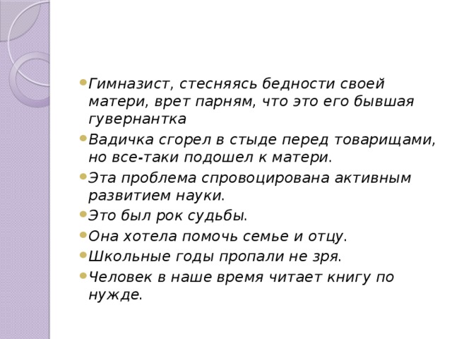 Гимназист, стесняясь бедности своей матери, врет парням, что это его бывшая гувернантка Вадичка сгорел в стыде перед товарищами, но все-таки подошел к матери. Эта проблема спровоцирована активным развитием науки. Это был рок судьбы. Она хотела помочь семье и отцу. Школьные годы пропали не зря. Человек в наше время читает книгу по нужде.