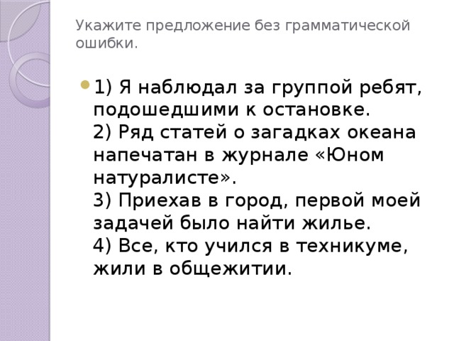 Укажите предложение без грамматической ошибки.   1) Я наблюдал за группой ребят, подошедшими к остановке.  2) Ряд статей о загадках океана напечатан в журнале «Юном натуралисте».  3) Приехав в город, первой моей задачей было найти жилье.  4) Все, кто учился в техникуме, жили в общежитии. 