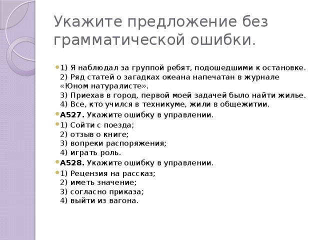 Укажите предложение без грамматической ошибки. 1) Я наблюдал за группой ребят, подошедшими к остановке. 2) Ряд статей о загадках океана напечатан в журнале «Юном натуралисте». 3) Приехав в город, первой моей задачей было найти жилье. 4) Все, кто учился в техникуме, жили в общежитии. А527. Укажите ошибку в управлении. 1) Сойти с поезда; 2) отзыв о книге; 3) вопреки распоряжения; 4) играть роль. А528. Укажите ошибку в управлении. 1) Рецензия на рассказ; 2) иметь значение; 3) согласно приказа; 4) выйти из вагона.