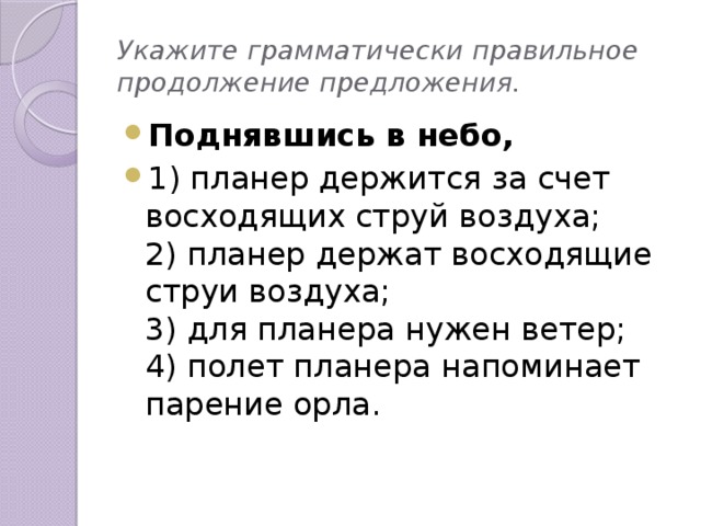 Укажите грамматически правильное продолжение предложения. Поднявшись в небо, 1) планер держится за счет восходящих струй воздуха;  2) планер держат восходящие струи воздуха;  3) для планера нужен ветер;  4) полет планера напоминает парение орла. 