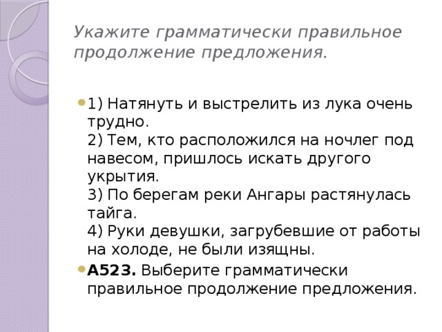 Укажите грамматически правильное продолжение предложения. 1) Натянуть и выстрелить из лука очень трудно. 2) Тем, кто расположился на ночлег под навесом, пришлось искать другого укрытия. 3) По берегам реки Ангары растянулась тайга. 4) Руки девушки, загрубевшие от работы на холоде, не были изящны. А523. Выберите грамматически правильное продолжение предложения.