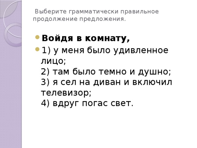 Выберите грамматически правильное продолжение предложения. Войдя в комнату, 1) у меня было удивленное лицо; 2) там было темно и душно; 3) я сел на диван и включил телевизор; 4) вдруг погас свет.