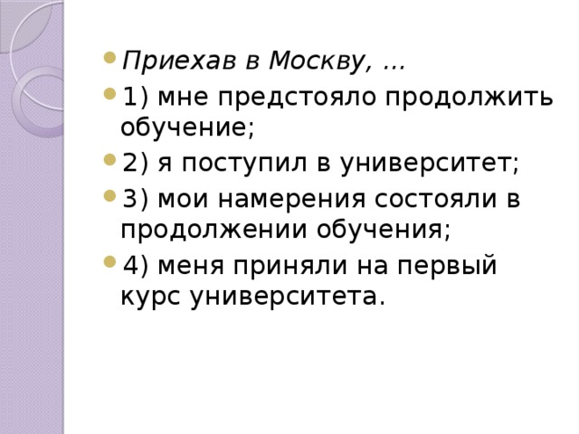 Приехав в Москву, ... 1) мне предстояло продолжить обучение; 2) я поступил в университет; 3) мои намерения состояли в продолжении обучения; 4) меня приняли на первый курс университета.