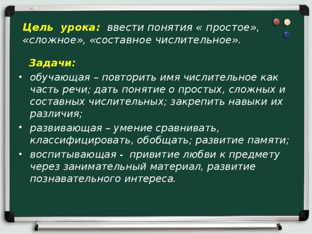 Цель урока:  ввести понятия « простое», «сложное», «составное числительное».  Задачи: обучающая – повторить имя числительное как часть речи; дать понятие о простых, сложных и составных числительных; закрепить навыки их различия; развивающая – умение сравнивать, классифицировать, обобщать; развитие памяти; воспитывающая - привитие любви к предмету через занимательный материал, развитие познавательного интереса.  