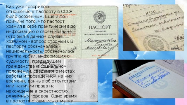 Как уже говорилось, отношение к паспорту в СССР было особенным. Ещё и по причине того, что паспорт хранил в себе практически всю информацию о своем хозяине (кто был в данном случае хозяином - вопрос спорный). В паспорте обозначалась национальность, обозначалась группа крови, информация о судимости, предыдущем гражданстве и социальном положении, сведения о местах работы и проведенном на них времени, данные об отсутствии или наличии права на нахождение в окрестностях режимных городов. Одно время в паспорте ставились отметки о судимостях. Информационный текст внутри паспорта печатался на языках всех ССР. Было, что почитать в очереди. 