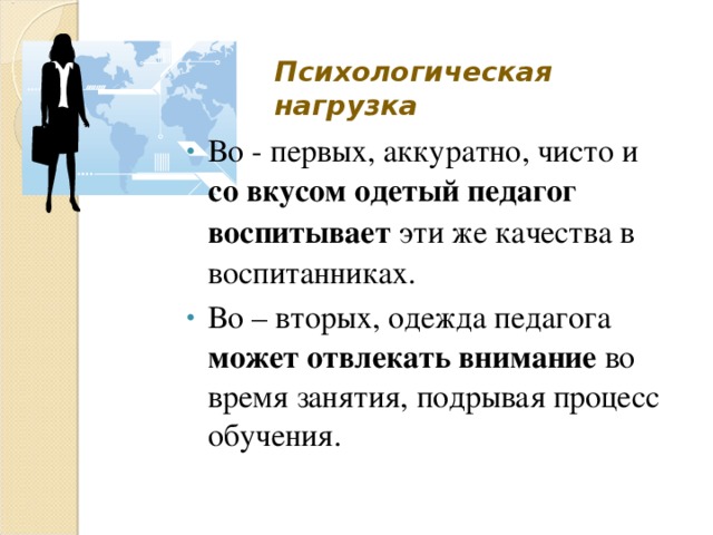 Психологическая нагрузка Во - первых, аккуратно, чисто и со вкусом одетый педагог воспитывает эти же качества в воспитанниках. Во – вторых, одежда педагога может отвлекать внимание во время занятия, подрывая процесс обучения. 