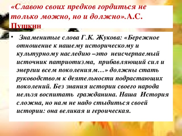  «Славою своих предков гордиться не только можно, но и должно». А.С. Пушкин    Знаменитые слова Г.К. Жукова: «Бережное отношение к нашему историческому и культурному наследию –это  неисчерпаемый источник патриотизма,  прибавляющий сил и энергии всем поколениям…» должны стать руководством к деятельности подрастающих поколений. Без знания истории своего народа нельзя воспитать  гражданина. Наша  История сложна, но нам не надо стыдиться своей истории: она великая и героическая. 