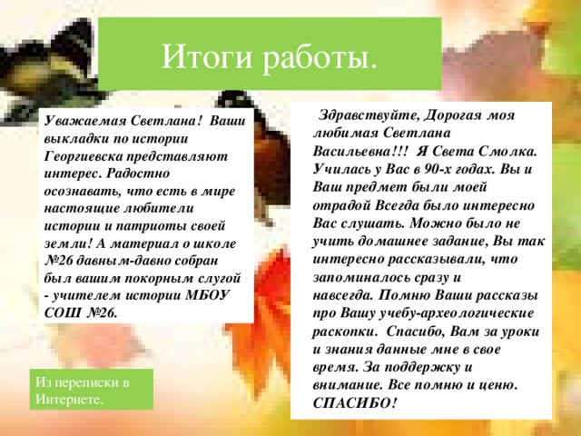 Итоги работы.  Здравствуйте, Дорогая моя любимая Светлана Васильевна!!! Я Света Смолка. Училась у Вас в 90-х годах. Вы и Ваш предмет были моей отрадой Всегда было интересно Вас слушать. Можно было не учить домашнее задание, Вы так интересно рассказывали, что запоминалось сразу и навсегда. Помню Ваши рассказы про Вашу учебу-археологические раскопки. Спасибо, Вам за уроки и знания данные мне в свое время. За поддержку и внимание. Все помню и ценю. СПАСИБО! Уважаемая Светлана!  Ваши выкладки по истории Георгиевска представляют интерес. Радостно осознавать, что есть в мире настоящие любители истории и патриоты своей земли! А материал о школе №26 давным-давно собран был вашим покорным слугой - учителем истории МБОУ СОШ №26. Из переписки в Интернете.  