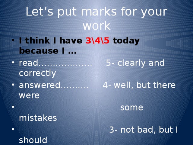 Let’s put marks for your work I think I have 3\4\5 today because I … read………………. 5- clearly and correctly answered………. 4- well, but there were  some mistakes  3- not bad, but I should  try harder I agree\ don’t agree, because he\she……….. 