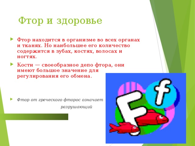  Фтор и здоровье Фтор находится в организме во всех органах и тканях. Но наибольшее его количество содержится в зубах, костях, волосах и ногтях. Кости — своеобразное депо фтора, они имеют большое значение для регулирования его обмена.  Фтор от греческого фторос означает  разрушающий  