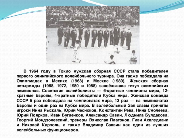 В 1964 году в Токио мужская сборная СССР стала победителем первого олимпийского волейбольного турнира. Она также побеждала на Олимпиадах в Мехико (1968) и Москве (1980). Женская сборная четырежды (1968, 1972, 1980 и 1988) завоёвывала титул олимпийских чемпионов. Советские волейболисты — 6-кратные чемпионы мира, 12-кратные Европы, 4-кратные победители Кубка мира. Женская команда СССР 5 раз побеждала на чемпионатах мира, 13 раз — на чемпионатах Европы и один раз на Кубке мира. В волейбольный Зал славы приняты игроки Инна Рыскаль, Юрий Чесноков, Константин Рева, Нина Смолеева, Юрий Поярков, Иван Бугаенков, Александр Савин, Людмила Булдакова, Георгий Мондзолевский, тренеры Вячеслав Платонов, Гиви Ахвледиани и Николай Карполь, а также Владимир Саввин как один из лучших волейбольных функционеров. 