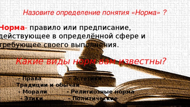 Назовите определение понятия «Норма» ?   Норма - правило или предписание,  действующее в определённой сфере и  требующее своего выполнения.  Какие виды норм вам известны?  - Права - Эстетики - Традиции и обычаи  - Морали - Религиозные норма  - Этики - Политические 