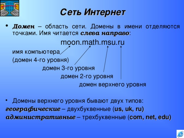 Сеть Интернет Домен – область сети. Домены в имени отделяются точками. Имя читается слева направо :     moon.math.msu.ru  имя компьютера  (домен 4-го уровня)    домен 3-го уровня     домен 2-го уровня      домен верхнего уровня Домены верхнего уровня бывают двух типов: географические – двухбуквенные ( us, uk, ru ) административные – трехбуквенные ( com, net, edu ) 