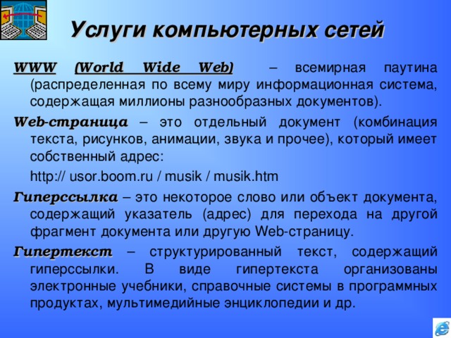 Услуги компьютерных сетей WWW  (World Wide Web)  – всемирная паутина (распределенная по всему миру информационная система, содержащая миллионы разнообразных документов). Web- страница – это отдельный документ (комбинация текста, рисунков, анимации, звука и прочее), который имеет собственный адрес:   http:// usor.boom.ru / musik / musik.htm  Гиперссылка – это некоторое слово или объект документа, содержащий указатель (адрес) для перехода на другой фрагмент документа или другую Web- страницу. Гипертекст – структурированный текст, содержащий гиперссылки. В виде гипертекста организованы электронные учебники, справочные системы в программных продуктах, мультимедийные энциклопедии и др. 
