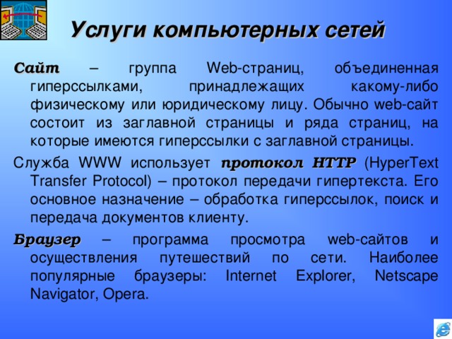 Услуги компьютерных сетей Сайт – группа Web -страниц, объединенная гиперссылками, принадлежащих какому-либо физическому или юридическому лицу. Обычно web -сайт состоит из заглавной страницы и ряда страниц, на которые имеются гиперссылки с заглавной страницы. Служба WWW использует протокол  HTTP (HyperText Transfer Protocol) – протокол передачи гипертекста. Его основное назначение – обработка гиперссылок, поиск и передача документов клиенту. Браузер – программа просмотра web -сайтов и осуществления путешествий по сети. Наиболее популярные браузеры: Internet Explorer, Netscape Navigator, Opera . 