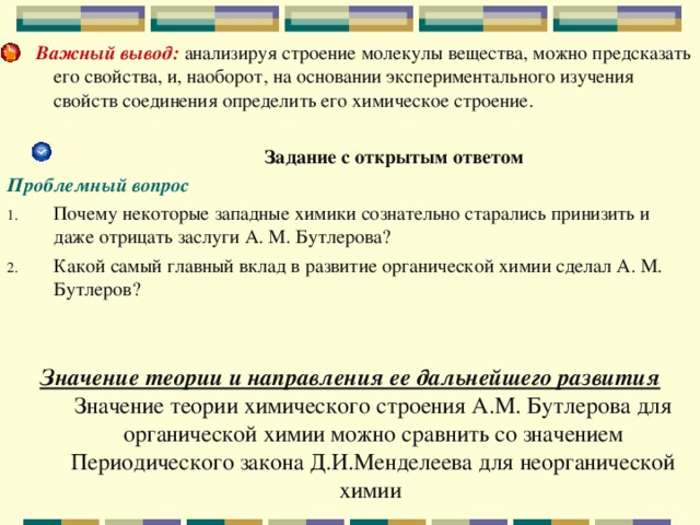  Важный вывод:  анализируя строение молекулы вещества, можно предсказать его свойства, и, наоборот, на основании экспериментального изучения свойств соединения определить его химическое строение.  Задание с открытым ответом Проблемный вопрос Почему некоторые западные химики сознательно старались принизить и даже отрицать заслуги А. М. Бутлерова? Какой самый главный вклад в развитие органической химии сделал А. М. Бутлеров? Значение теории и направления ее дальнейшего развития  Значение теории химического строения А.М. Бутлерова для органической химии можно сравнить со значением Периодического закона Д.И.Менделеева для неорганической химии   