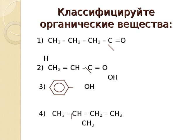 Классифицируйте органические вещества:  1) СН 3 – СН 2 – СН 2 – С =О  Н  2) СН 2 = СН – С = О  ОН  3) ОН  4) СН 3 – СН – СН 2 – СН 3   СН 3  