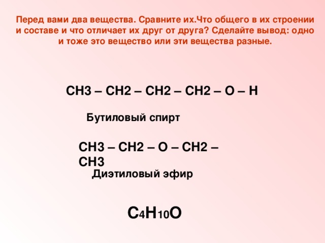 Перед вами два вещества. Сравните их.Что общего в их строении и составе и что отличает их друг от друга? Сделайте вывод: одно и тоже это вещество или эти вещества разные. СН3 – СН2 – СН2 – СН2 – О – Н  Бутиловый спирт СН3 – СН2 – О – СН2 – СН3 Диэтиловый эфир С 4 Н 10 О 
