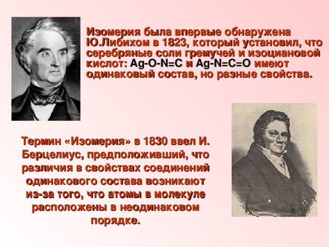 Изомерия была впервые обнаружена Ю.Либихом в 1823, который установил, что серебряные соли гремучей и изоциановой кислот: Ag-О-N=C и Ag-N=C=O имеют одинаковый состав, но разные свойства.  Термин «Изомерия» в 1830 ввел И. Берцелиус, предположивший, что различия в свойствах соединений одинакового состава возникают из-за того, что атомы в молекуле расположены в неодинаковом порядке.  