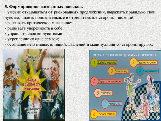 5. Формирование жизненных навыков.  умение отказываться от рискованных предложений, выражать правильно свои чувства, видеть положительные и отрицательные стороны явлений;  развивать критическое мышление; - развивать уверенность в себе;  управлять своими чувствами; - укрепление связи с семьей; - осознание негативных влияний, давлений и манипуляций со стороны других. 