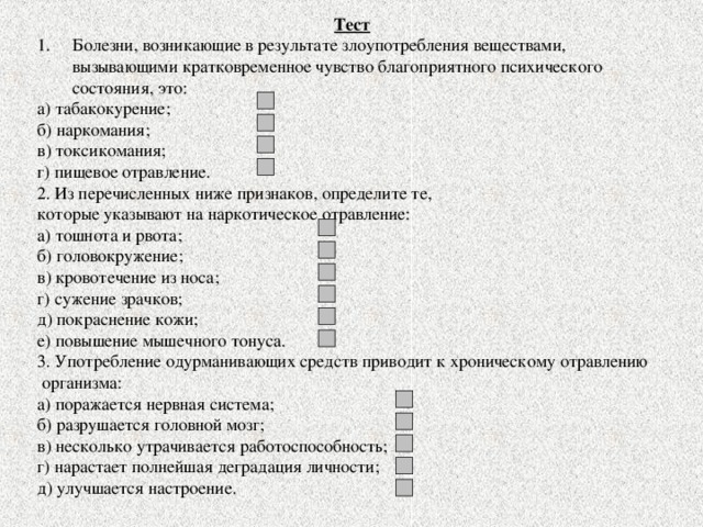 Тест Болезни, возникающие в результате злоупотребления веществами, вызывающими кратковременное чувство благоприятного психического состояния, это: а) табакокурение; б) наркомания; в) токсикомания; г) пищевое отравление. 2. Из перечисленных ниже признаков, определите те, которые указывают на наркотическое отравление: а) тошнота и рвота; б) головокружение; в) кровотечение из носа; г) сужение зрачков; д) покраснение кожи; е) повышение мышечного тонуса. 3. Употребление одурманивающих средств приводит к хроническому отравлению  организма: а) поражается нервная система; б) разрушается головной мозг; в) несколько утрачивается работоспособность; г) нарастает полнейшая деградация личности; д) улучшается настроение. 