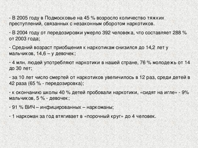 - В 2005 году в Подмосковье на 45 % возросло количество тяжких преступлений, связанных с незаконным оборотом наркотиков.  В 2004 году от передозировки умерло 392 человека, что составляет 288 % от 2003 года;  Средний возраст приобщения к наркотикам снизился до 14,2 лет у мальчиков, 14,6 – у девочек;  4 млн. людей употребляют наркотики в нашей стране, 76 % молодежь от 14 до 30 лет;  за 10 лет число смертей от наркотиков увеличилось в 12 раз, среди детей в 42 раза (65 % - передозировка);  к окончанию школы 40 % детей пробовали наркотики, «сидят на игле» - 9% мальчиков, 5 % - девочек;  91 % ВИЧ – инфицированных – наркоманы;  1 наркоман за год втягивает в «порочный круг» до 4 человек. 