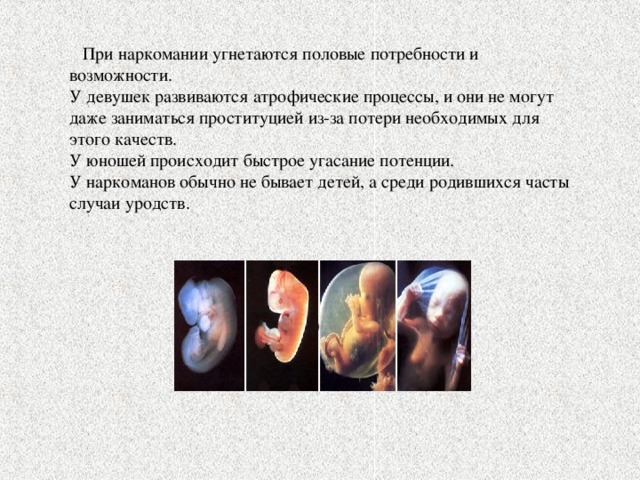  При наркомании угнетаются половые потребности и возможности. У девушек развиваются атрофические процессы, и они не могут даже заниматься проституцией из-за потери необходимых для этого качеств. У юношей происходит быстрое угасание потенции. У наркоманов обычно не бывает детей, а среди родившихся часты случаи уродств. 