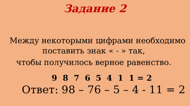Задание 2    Между некоторыми цифрами необходимо поставить знак « - » так, чтобы получилось верное равенство.  9 8 7 6 5 4 1 1 = 2  Ответ: 98 – 76 – 5 – 4 - 11 = 2 