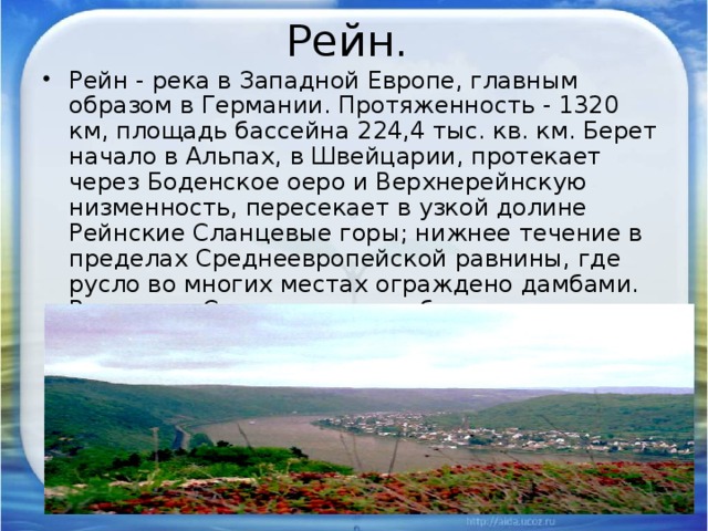 Рейн. Рейн - река в Западной Европе, главным образом в Германии. Протяженность - 1320 км, площадь бассейна 224,4 тыс. кв. км. Берет начало в Альпах, в Швейцарии, протекает через Боденское оеро и Верхнерейнскую низменность, пересекает в узкой долине Рейнские Сланцевые горы; нижнее течение в пределах Среднеевропейской равнины, где русло во многих местах ограждено дамбами. Впадает в Северное море, образуя дельту. 