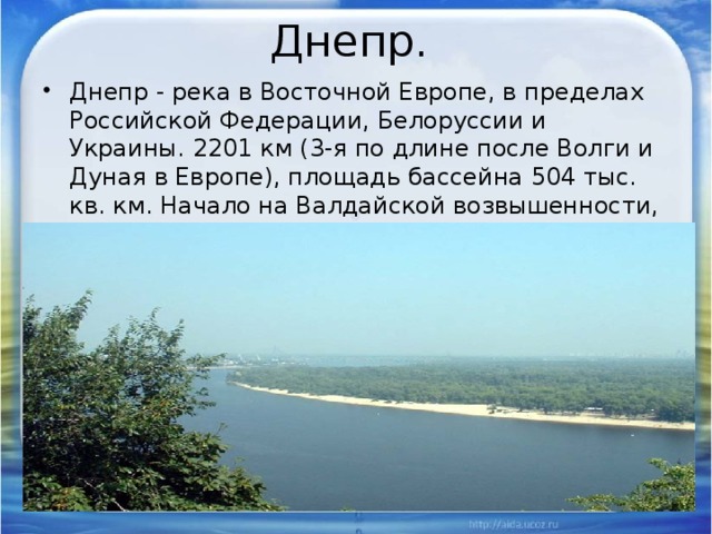 Днепр. Днепр - река в Восточной Европе, в пределах Российской Федерации, Белоруссии и Украины. 2201 км (3-я по длине после Волги и Дуная в Европе), площадь бассейна 504 тыс. кв. км. Начало на Валдайской возвышенности, впадает в Днепровский лиман Черного моря. 