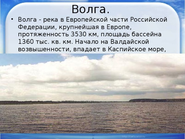 Волга. Волга - река в Европейской части Российской Федерации, крупнейшая в Европе, протяженность 3530 км, площадь бассейна 1360 тыс. кв. км. Начало на Валдайской возвышенности, впадает в Каспийское море, образуя дельту. 