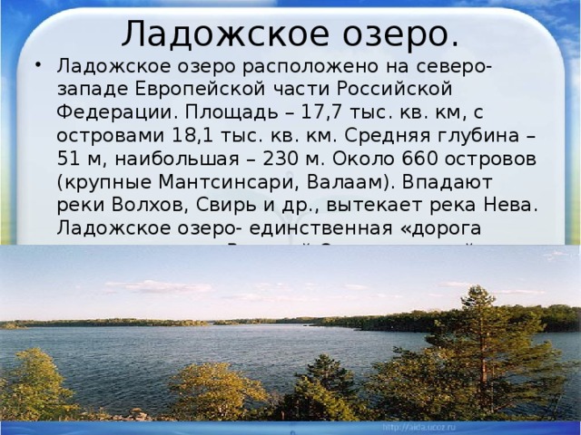 Ладожское озеро. Ладожское озеро расположено на северо-западе Европейской части Российской Федерации. Площадь – 17,7 тыс. кв. км, с островами 18,1 тыс. кв. км. Средняя глубина – 51 м, наибольшая – 230 м. Около 660 островов (крупные Мантсинсари, Валаам). Впадают реки Волхов, Свирь и др., вытекает река Нева. Ладожское озеро- единственная «дорога жизни» в годы Великой Отечественной войны. 