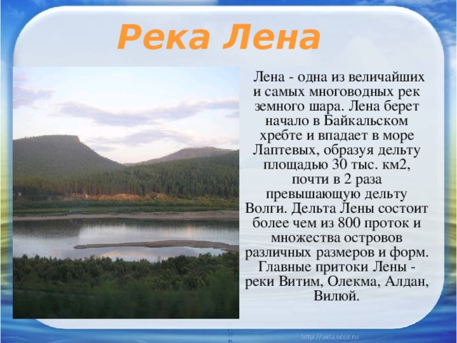 Река Лена Лена - одна из величайших и самых многоводных рек земного шара. Лена берет начало в Байкальском хребте и впадает в море Лаптевых, образуя дельту площадью 30 тыс. км2, почти в 2 раза превышающую дельту Волги. Дельта Лены состоит более чем из 800 проток и множества островов различных размеров и форм. Главные притоки Лены - реки Витим, Олекма, Алдан, Вилюй. 
