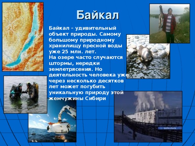 Байкал Байкал – удивительный объект природы. Самому большому природному хранилищу пресной воды уже 25 млн. лет. На озере часто случаются штормы, нередки землетрясения. Но деятельность человека уже через несколько десятков лет может погубить уникальную природу этой жемчужины Сибири 