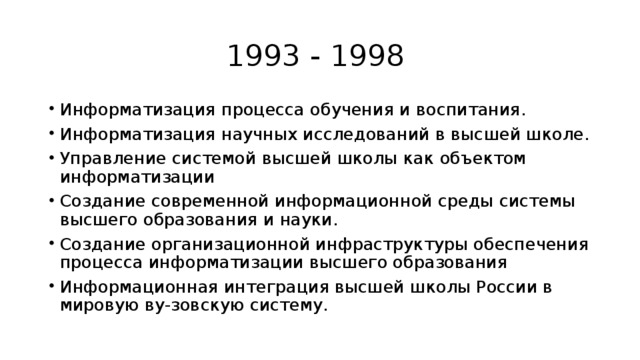 1993 - 1998 Информатизация процесса обучения и воспитания. Информатизация научных исследований в высшей школе. Управление системой высшей школы как объектом информатизации Создание современной информационной среды системы высшего образования и науки. Создание организационной инфраструктуры обеспечения процесса информатизации высшего образования Информационная интеграция высшей школы России в мировую ву-зовскую систему. 