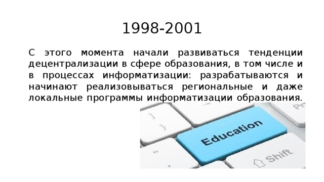 1998-2001 С этого момента начали развиваться тенденции децентрализации в сфере образования, в том числе и в процессах информатизации: разрабатываются и начинают реализовываться региональные и даже локальные программы информатизации образования. 